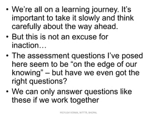 • We‟re all on a learning journey. It‟s
important to take it slowly and think
carefully about the way ahead.
• But this is not an excuse for
inaction…
• The assessment questions I‟ve posed
here seem to be “on the edge of our
knowing” – but have we even got the
right questions?
• We can only answer questions like
these if we work together
PEEYUSH VERMA, NITTTR, BHOPAL

 