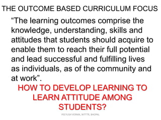 THE OUTCOME BASED CURRICULUM FOCUS

“The learning outcomes comprise the
knowledge, understanding, skills and
attitudes that students should acquire to
enable them to reach their full potential
and lead successful and fulfilling lives
as individuals, as of the community and
at work”.
HOW TO DEVELOP LEARNING TO
LEARN ATTITUDE AMONG
STUDENTS?
PEEYUSH VERMA, NITTTR, BHOPAL

 