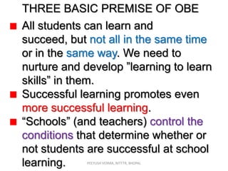 THREE BASIC PREMISE OF OBE
All students can learn and
succeed, but not all in the same time
or in the same way. We need to
nurture and develop ”learning to learn
skills” in them.
Successful learning promotes even
more successful learning.
“Schools” (and teachers) control the
conditions that determine whether or
not students are successful at school
learning.
PEEYUSH VERMA, NITTTR, BHOPAL

 