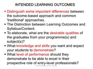 INTENDED LEARNING OUTCOMES
 Distinguish some important differences between
the outcome-based approach and common
'traditional' approaches.
 The Distinction between Learning Outcomes and
Syllabus/Content.
 To elaborate, what are the desirable qualities of
the graduates from your programme(s) and
subject(s)?
 What knowledge and skills you want and expect
your students to demonstrate?
 What level of performance should they
demonstrate to be able to excel in their
prospective role of entry-level professionals?
PEEYUSH VERMA, NITTTR, BHOPAL

 