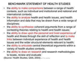 BENCHMARK STATEMENT OF HEALTH STUDIES
• the ability to make comparisons between a range of health
contexts, such as individual and institutional and national and
international contexts;
• the ability to analyse health and health issues, and health
information and data that may be drawn from a wide range of
disciplines;
• the ability to synthesise coherent arguments from a range of
contesting theories relating to health and health issues;
• the ability to draw upon the personal and lived experience of
health and illness through the skill of reflection and to make
links between individual experience of health and health
issues and the wider structural elements relevant to health;
• the ability to articulate central theoretical arguments within a
variety of health studies contexts;
• the ability to draw on research and research methodologies
to locate, review and evaluate
(Source: Health Studies, QAA, 2004) NITTTR, BHOPAL
PEEYUSH VERMA,

 