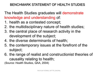 BENCHMARK STATEMENT OF HEALTH STUDIES

The Health Studies graduates will demonstrate
knowledge and understanding of:
1. health as a contested concept;
2. the multidisciplinary nature of health studies;
3. the central place of research activity in the
development of the subject;
4. the diverse determinants of health;
5. the contemporary issues at the forefront of the
subject;
6. the range of realist and constructionist theories of
causality relating to health;
(Source: Health Studies, QAA, 2004)
PEEYUSH VERMA, NITTTR, BHOPAL

 
