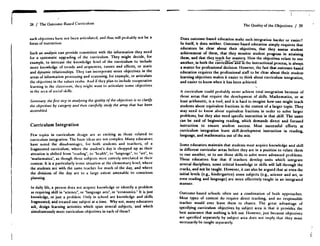 28 / The Outcome-Based Curriculum
such objectives have not lx:cn articulated, and thus will probably not be a
focus of instruction .
Such an analysis can provide committee with the information they need
for a systematic upgrading of the curriculum . They might decide, for
example, to increase the knowledge level of the curriculum to include
more knowledge of trends and sequences, causes and effects, or static
and dynamic relationships. They can incorporate more objectives in the
areas of information processing and reasoning, for example, or articulate
the objectives in the values realm . And if they plan to include cooperative
learning in the classroom, they might want to articulate some objectives
in the area of social skills .
Surnnmry : the first step in analyzing the quality of the objectives is to clarify
the objectives by category and then carefully study the array that has been
assembled.
Curriculum Integration
Few topics in curriculum design arc as exciting as those related to
curriculum integration . The basic ideas arc not complex . Many educators
have noted the disadvantages, for both students and teachers, of a
fragmented curriculum, where the student's day is chopped up as their
attention is shifted from "reading", to "health", to "language", to "art", to
"mathematics", as though those subjects were entirely unrelated in their
content. It is a particularly ironic situation at the elementary level, where
the students arc with the same teacher for much of the day, and where
the divisions of the day are to a large extent amenable to conscious
planning.
In daily life, a person does not acquire knowledge or identify a problem
as requiring skill in "science", or "language arts", or "economics ." It is just
knowledge, or just a problem. Only in school arc knowledge and skills
fragmented, and treated one subject at a time . Why not, many educators
ask, design learning activities which span several subjccts, -and which
simultaneously meet curriculum objectives in each of them?
The Quality of the Objectives / 29
Does outcome-based education make such integration harder or easier?
In itself, it does neither. Outcome-based education simply requires that
educators be dear about their objectives, that they assess student
achievement of them, that they monitor student progress in attaining
them, and that they teach for mastery . How the objectives relate to one
another, in both the curriculumandTn the instructional process, is always
a matter for professional decision . Ilowever, the fact that outcome-based
education requires the professional staff to be clear about their student
learning objectives makes it easier to think about curriculum integration,
and easier to know when it has been achieved .
A curriculum could probably never achieve total integration because of
those areas that require the development of skills. Mathematics, or at
least arithmetic, is a tool, and it is hard to imagine how one might teach
students about equivalent fractions in the context of a larger topic . They
may need to know about equivalent fractions in order to solve larger
problems, but they also need specific instruction in that skill. The same
can be said of beginning reading, which demands direct and focused
instruction to ensure student success. Most successful efforts at
curriculum integration leave skill-development instruction in reading,
language, and mathematics out of the mix .
Some educators maintain that students must acquire knowledge and skill
in different curricular areas before they are in a position to relate them
to one another, or to use those skills to solve more advanced problems .
These educators fear that if teachers develop units which integrate
several disciplines, some critical knowledge or skills will fall through the
cracks, and not be taught. However, it can also be argued that at even the
initial levels (e.g., kindergarten) some subjects (e.g., science and art, or
even reading and language) arc more effectively taught in an integrated
manner.
Outcome-based schools often use a combination of both approaches .
Most types of content do require direct teaching, and no responsible
teacher would ever leave them to chance. The great advantage of
specifying curriculum objectives by subject area is that it provides the
best assurance that nothing is left out. Ilowevcr, just because objectives
arc specified separately by subject area does not imply that they must
necessarily be taught separately .
 