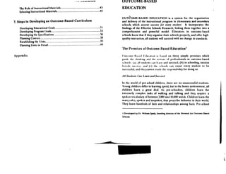 ~"-."0 vsa
The Role of Instructional Materials	 43
Selecting Instructional Materials	 45
7. Steps in Developing an Outcome-Based Curriculum
Developing Educational Goals	 51
Developing Program (Ioals	 53
Developing the Specifications	 5b
Planning Courses	 58
Establishing the Units	 59
Planning Units in f)clail	 60
Appendix
OUTCOME-BASED
EDUCATION
OUTCOME-BASED EDUCATION is a system for the organization
and delivery of the instructional program in elementary and secondary
schools which assures success for every student. It incorporates the
findings of the Effective Schools Research, linking them together into a
comprehensive and powerful model. Educators in outcome-based
schools know that if they organize their schools properly, and offer high-
quality instruction, all students will succeed with no change in standards .
The Premises of Outcome-Based Education'
()ulcomc It. rii tiducatumn is Im.tsed on three simple premises which
Ktittle tttc thiuktnK .pull the anion% of pro(csstunals in outcome-based
school, (a) all stuJcnts t-an Ic.trn arm succeed; (b) in schooling, success
breeds success; and (c) the schtwils can cause every student to be
successful, anti they cannot evade the responsibility for doing so .
All Suulents Can Leam and Succeed
In the world of pre-school children, there are no unsuccessful students .
Young children differ in learning speed, but in the home environment, all
children learn a great deal . As pre-schoolers, children learn the
extremely complex tasks of walking and talking and they acquire a
spoken vocabulary of between 3,000 and I0,(X)l words . Children learn the
many rules, spoken and unspoken, that prescribe behavior in their world .
They learn hundreds of facts and relationships among facts . Pre-school
I Developed by Dr . William Spady, founding director of the Network for Outcomcdlascd
Schools .
 