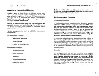 4 / The Outcome-Based Curriculum
Organizing for Outcome-based Education
Whether a school or district decides to implement outcome-based
education abruptly or over a period of years, thorough planning will
prove to be a first requirement for success . OBE assumes extensive
planning in each of five components ; this provides a framework for
further, more detailed planning, the assignment of responsibilities, and
the analysis of problems when they arise.
Moreover, in order for change of any kind to be systematically and
successfully introduced into a school setting, three conditions must
already exist. Because they arc prc-conditions for any change, they are
called 'lire implementation .'
The three pre -implementation cundili' ns, and the five implementation
components are :
Pre-Implcrrncntaliun Conditions:
I . A professional environment
2 . Strong leadership
3 . Planning and budgeting systems
Implementation Componentf :
1 . An aligned curriculum
2. School organisation
3. Instruction
4. Information management
5. Instructional support
Each of the booklets in this series addresses one or more of these areas
in depth. The following brief summaries will provide the proper context
for the more detailed descriptions that follow.
Pre-Implementation Conditions
A Professional Environment :
A professional environment is one characterized by decisions based on
information and data rather than past practice and tradition . While some
past practices and traditions may survive close, critical scrutiny, others
may have been benefiting only some, hut not all, of the students . The
professional imperative requires a school to keep all aspects of its
operation under continuous surveillance, and to base all decisions - to
change something, or to continue something else without change - on
information and data, the sole criterion for acceptance being the
probable or demonstrated effect on student learning .
A commitment to base decisions on information rather than tradition is
the essence of professionalism. If medicine were not a profession,
doctors would still be bleeding their patients to expel the evil spirits . In a
school setting, the clinging to practices (e .g., grading on a curve, pulling
students out of the classroom for special help, etc .) with no consideration
of the demonstrated effectiveness of these practices is the equivalent of
bleeding a patient.
Leadership:
The 'principal principle' has been well documented in the research
literature . In virtually every study of effective schools demonstrating high
levels of student achievement, the principal has emerged as a strong
leader. The principal sets the tone of any school, and establishes and
maintains the culture . Strong principals have high expectations for
themselves, their staffs, and their students . They know that the quality of
the school can affect the learning of every student, and they arc
committed to success.
Introduction to Outcome-Based Educa . ...n / 5
 