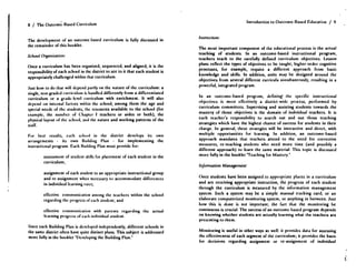 8 / The Outcome-Based Curriculum
The development of an outcome-bascd curriculum is fully discussed in
the remainder of this booklet .
School Diganization :
Once a curriculum has been organized, sequenced, and aligned, it is the
responsibility of each school in the district to sec to it that each student is
appropriately challenged within that curriculum .
Just how to do that will depend partly on the nature of the curriculum : a
single, non-graded curriculum is handled differently from a differentiated
curriculum or a grade-level curriculum with enrichment. It will also
depend on internal factors within the school, among them the age and
special needs of the students, the resources available to the school (for
example, the number of Chapter I teachers or aides or both), the
physical layout of the school, and the nature and working patterns of the
staff.
For best results, each school in the district develops its own
arrangements - its own Building Plan - for implementing the
instructional program . Each Building Plan must provide for:
assessment of student skills for placement of each student in the
curriculum;
assignment of each student to an appropriate instructional group
and rc-assignment when necessary to accommodate differences
in individual learning rates ;
effective communication among tike teachers within the school
regarding the progress of each student ; and
effective communication with parents regarding the actual
learning progress of each individual student .
Since each Building Plan is developed independently, different schools in
the same district often have quite distinct plans . This subject is addressed
more fully in the booklet "Developing the Building Plan .'
Instniction:
The most important component of the educational process is the actual
teaching of students. In an outcome-based instructional program,
teachers teach to the carefully defined curriculum objectives. Lesson
plans reflect the types of objectives to be taught ; higher-order cognitive
processes, for example, require a different approach from basic
knowledge and skills . In addition, units may be designed around the
objectives from several different curricula simultaneously, resulting in a
powerful, integrated program.
In an outcome-bascd program, defining- the specific instructional
objectives is most effectively a district-wide process, performed by
curriculum committees. Supervising and assisting students towards the
mastery of those objectives is the domain of individual teachers. It is
each teacher's responsibility to search out and use those teaching
strategies which have the highest chance of success for students in their
charge. In general, these strategics will be interactive and direct, with
multiple opportunities for learning. In addition, an outcome-bascd
approach mandates that teachers attend to the need for corrective
measures, re-teaching students who need more time (and possibly a
different approach) to learn the same material. This topic is discussed
more fully in the booklet Teaching for Mastery .-
Infomration Management:
Once students have been assigned to appropriate places in a curriculum
and arc receiving appropriate instruction, the progress of each student
through the curriculum is measured by the information management
system. Such a system may be a simple manual tracking card, or an
elaborate computerized monitoring system, or anything in between . Just
how this is done is not important ; the fact that the monitoring be
continuous is crucial. The success of an outcome-based program depends
on knowing whether students are actually learning what the teachers are
presenting to them .
Monitoring is useful in other ways as well: it provides data for assessing
the effectiveness of each segment of the curriculum ; it provides the basis
for decisions regarding assignment or re-assignment of individual
Introduction to Outcome-Based Education / 9
 