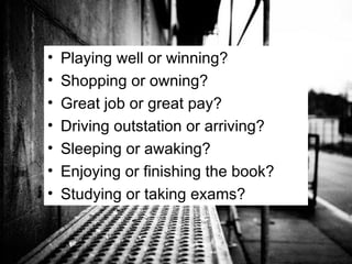 Playing well or winning? Shopping or owning? Great job or great pay? Driving outstation or arriving? Sleeping or awaking? Enjoying or finishing the book? Studying or taking exams? 