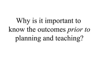 Why is it important to  know the outcomes  prior to  planning and teaching? 