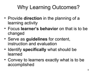 Why Learning Outcomes? Provide  direction  in the planning of a learning activity Focus  learner’s behavior  on that is to be changed Serve as  guidelines  for content, instruction and evaluation Identify  specifically  what should be learned Convey to learners exactly what is to be accomplished 