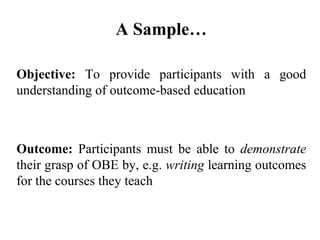 Objective:  To provide participants with a good understanding of outcome-based education Outcome:  Participants must be able to  demonstrate  their grasp of OBE by, e.g.  writing  learning outcomes for the courses they teach A Sample… 