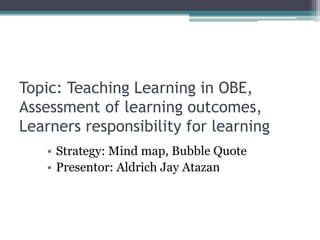 Topic: Teaching Learning in OBE,
Assessment of learning outcomes,
Learners responsibility for learning
• Strategy: Mind map, Bubble Quote
• Presentor: Aldrich Jay Atazan
 