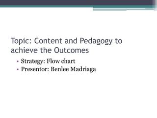Topic: Content and Pedagogy to
achieve the Outcomes
• Strategy: Flow chart
• Presentor: Benlee Madriaga
 