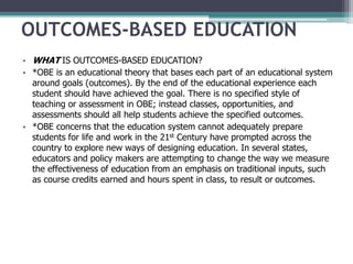OUTCOMES-BASED EDUCATION
• WHAT IS OUTCOMES-BASED EDUCATION?
• *OBE is an educational theory that bases each part of an educational system
around goals (outcomes). By the end of the educational experience each
student should have achieved the goal. There is no specified style of
teaching or assessment in OBE; instead classes, opportunities, and
assessments should all help students achieve the specified outcomes.
• *OBE concerns that the education system cannot adequately prepare
students for life and work in the 21st Century have prompted across the
country to explore new ways of designing education. In several states,
educators and policy makers are attempting to change the way we measure
the effectiveness of education from an emphasis on traditional inputs, such
as course credits earned and hours spent in class, to result or outcomes.
 