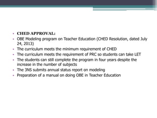 • CHED APPROVAL:
• OBE Modeling program on Teacher Education (CHED Resolution, dated July
24, 2013)
• The curriculum meets the minimum requirement of CHED
• The curriculum meets the requirement of PRC so students can take LET
• The students can still complete the program in four years despite the
increase in the number of subjects
• The 3NS submits annual status report on modeling
• Preparation of a manual on doing OBE in Teacher Education
 