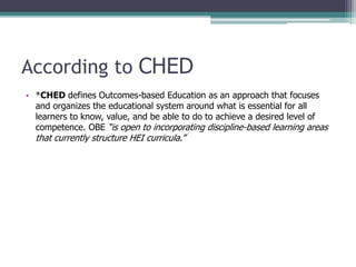 According to CHED
• *CHED defines Outcomes-based Education as an approach that focuses
and organizes the educational system around what is essential for all
learners to know, value, and be able to do to achieve a desired level of
competence. OBE “is open to incorporating discipline-based learning areas
that currently structure HEI curricula.”
 