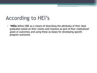 According to HEI’s
• *HEIs define OBE as a means of describing the attributes of their ideal
graduates based on their visions and missions as part of their institutional
goals or outcomes, and using these as bases for developing specific
program outcomes.
 