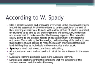 According to W. Spady
• OBE is clearly focusing and organizing everything in the educational system
around the esssential for all the students to do successfully at the end of
their learning experiences. It starts with a clear picture of what is important
for students to be able to do, then organizing the curriculum, instruction
and assessment to make sure thet the learning happens. This defenition
clearly points to the desired results of education whichj is the learning
outcomes. This made up bof knowledge, understanding, skills and attitudes
that students should acquire to make them reach their full potential and
lead fulfilling lives as individuals in the community and at work.
• Spady premised that in outcome based education;
 All students can learn and succeed but not at the same time or in the same
way.
 Successful learning promotes even more successful learning.
 Schools and teachers control the conditions that will determine if the
students are successful in school learning.
 