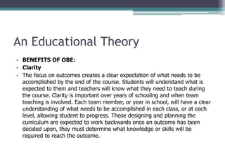 An Educational Theory
• BENEFITS OF OBE:
• Clarity
• The focus on outcomes creates a clear expectation of what needs to be
accomplished by the end of the course. Students will understand what is
expected to them and teachers will know what they need to teach during
the course. Clarity is important over years of schooling and when team
teaching is involved. Each team member, or year in school, will have a clear
understanding of what needs to be accomplished in each class, or at each
level, allowing student to progress. Those designing and planning the
curriculum are expected to work backwards once an outcome has been
decided upon, they must determine what knowledge or skills will be
required to reach the outcome.
 