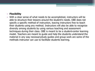 • Flexibility
• With a clear sense of what needs to be accomplished, instructors will be
able to structure their lessons around the student’s needs. OBE does not
specify a specific method of instruction, leaving instructors free to teach
their students using any method. Instructors will also be able to recognize
diversity among students by using various teaching and assessment
techniques during their class. OBE is meant to be a student-center learning
model. Teachers are meant to guide and help the students understand the
material in any way necessarystudy guides and group work are some of the
methods instructor can use to facilitate students learning.
 