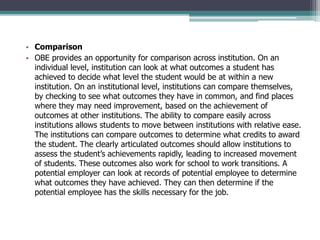• Comparison
• OBE provides an opportunity for comparison across institution. On an
individual level, institution can look at what outcomes a student has
achieved to decide what level the student would be at within a new
institution. On an institutional level, institutions can compare themselves,
by checking to see what outcomes they have in common, and find places
where they may need improvement, based on the achievement of
outcomes at other institutions. The ability to compare easily across
institutions allows students to move between institutions with relative ease.
The institutions can compare outcomes to determine what credits to award
the student. The clearly articulated outcomes should allow institutions to
assess the student’s achievements rapidly, leading to increased movement
of students. These outcomes also work for school to work transitions. A
potential employer can look at records of potential employee to determine
what outcomes they have achieved. They can then determine if the
potential employee has the skills necessary for the job.
 