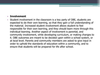 • Involvement
• Student involvement in the classroom is a key party of OBE, students are
expected to do their own learning, so that they gain a full understanding of
the material. Increased student involvement allows student to feel
responsible for their own learning, and they should learn more through this
individual learning. Another aspect of involvement is parental, and
community involvement, while developing curriculum, or making changes to
it. OBE outcomes are meant to be decided upon within a school system, or
at local level. Parents and community members are asked to give input in
order to uphold the standards of education within a community, and to
ensure that students will be prepared for life after school.
 