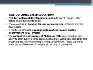 • WHY OUTCOMES-BASED EDUCATION?
• Fast technological developments leads to frequent changes in the
nature and requirements of job
• Thus emphasis on building learner competencies—including learning
how to learn
• It can be coupled with a robust system of continuous quality
improvement (CQI) system
• The competitive advantage of Philippine HEIs is premised on their
ability to offer quality degree programs that meet world class standards and
produce graduates with lifelong learning competencies. These standards
are in terms of the level of students at the time of graduation.
 