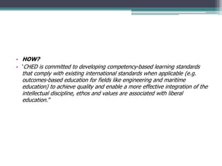 • HOW?
• ‘CHED is committed to developing competency-based learning standards
that comply with existing international standards when applicable (e.g.
outcomes-based education for fields like engineering and maritime
education) to achieve quality and enable a more effective integration of the
intellectual discipline, ethos and values are associated with liberal
education.”
 