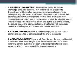 • 1. PROGRAM OUTCOMESare the sets of competencies (related
knowledge, skills, and attitudes) that all learners are expected to
demonstrate. Institutional or program outcomes may also emphasize
lifelong learning. For instance, HEIs could describe the attributes of their
ideal graduates which they expect to see five years after graduation.
These desired outcomes have to be translated to what the students learn in
specific courses. The HEIs should ensure that at the level of the courses,
the desired course and learning outcomes are attained with the proper
content, methodologies, and student performance assessment
• 2. COURSE OUTCOMES refers to the knowledge, values, and skills all
learners are expected to demonstrate at the end of the course.
• 3. LEARNING OUTCOMES may result from the specific lesson, although it
is sometimes used interchangeably with course outcomes. Thus, in the
hierarchy, learning outcomes are seen as building blocks toward course
outcomes, which in turn, support the program outcomes.
 