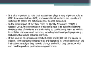 • It is also important to note that assessment plays a very important role in
OBE. Assessment drives OBE, and conventional methods are usually not
sufficient to assess the achievement of desired outcomes.
• In the initial report of the Task Force on Quality Assurance (TFQA) in
October 2011, the core mission of teaching HEIs is to build the learning
competencies of students and their ability to continuously learn as well as
to mobilize resources and methods, including traditional pedagogies (e.g.,
lectures), that would enhance learning.
• If the spirit of this mission is imbilbed, HEIs and CHED will find easier to
discern, in the specific contexts they are operating in, which element of the
instruction paradigm they have to change and which they can work with
and bend to produce positivelearning outcomes.
 
