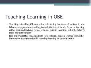 Teaching-Learning in OBE
• Teaching is teaching if learners learn. Learning is measured by its outcome.
• Whatever approach to teaching is used, the intent should focus on learning
rather than on teaching. Subjects do not exist in isolation, but links between
them should be made.
• It is important that students learn how to learn, hence a teacher should be
innovative. How then should teaching-learning be done in OBE?
 