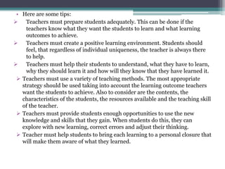 • Here are some tips:
 Teachers must prepare students adequately. This can be done if the
teachers know what they want the students to learn and what learning
outcomes to achieve.
 Teachers must create a positive learning environment. Students should
feel, that regardless of individual uniqueness, the teacher is always there
to help.
 Teachers must help their students to understand, what they have to learn,
why they should learn it and how will they know that they have learned it.
 Teachers must use a variety of teaching methods. The most appropriate
strategy should be used taking into account the learning outcome teachers
want the students to achieve. Also to consider are the contents, the
characteristics of the students, the resources available and the teaching skill
of the teacher.
 Teachers must provide students enough opportunities to use the new
knowledge and skills that they gain. When students do this, they can
explore with new learning, correct errors and adjust their thinking.
 Teacher must help students to bring each learning to a personal closure that
will make them aware of what they learned.
 