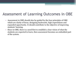 Assessment of Learning Outcomes in OBE
• Assessment in OBE should also be guided by the four principles of OBE
which are clarity of focus, designing backwards, high expectations and
expanded opportunity. It should contribute to the objective of improving
students’ learning.
• Since in OBE, there is a need first to establish a clear vision of what the
students are expected to learn, then assessment becomes an embedded part
of the system.
 
