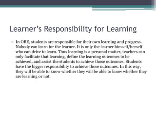 Learner’s Responsibility for Learning
• In OBE, students are responsible for their own learning and progress.
Nobody can learn for the learner. It is only the learner himself/herself
who can drive to learn. Thus learning is a personal matter, teachers can
only facilitate that learning, define the learning outcomes to be
achieved, and assist the students to achieve those outcomes. Students
have the bigger responsibility to achieve those outcomes. In this way,
they will be able to know whether they will be able to know whether they
are learning or not.
 