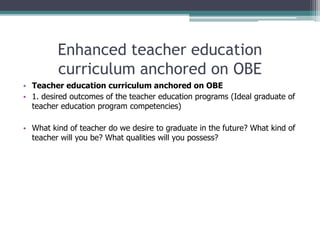 Enhanced teacher education
curriculum anchored on OBE
• Teacher education curriculum anchored on OBE
• 1. desired outcomes of the teacher education programs (Ideal graduate of
teacher education program competencies)
• What kind of teacher do we desire to graduate in the future? What kind of
teacher will you be? What qualities will you possess?
 