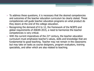 • To address these questions, it is necessary that the desired competencies
and outcomes of the teacher education curriculum be clearly stated. These
competencies will guide teacher education programs on what product do
they desire at the end of the college education.
• Recognizing the demand of K to 12, the framework of the NCBTS and
global requirements of ASEAN 2015, a need to harmonize the teacher
competencies is very critical.
• With the current imperatives of the 21st century, the teacher education
curriculum must emphasize teacher’s values, skills and knowledge that are
fundamental to good teaching. Teacher may not remain in the classrooms
but may take on tasks as course designers, program evaluators, training
specialists, and other which are also related to teaching.
 