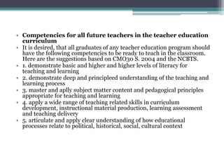 • Competencies for all future teachers in the teacher education
curriculum
• It is desired, that all graduates of any teacher education program should
have the following competencies to be ready to teach in the classroom.
Here are the suggestions based on CMO30 S. 2004 and the NCBTS.
• 1. demonstrate basic and higher and higher levels of literacy for
teaching and learning
• 2. demonstrate deep and principleed understanding of the teaching and
learning process
• 3. master and aplly subject matter content and pedagogical principles
appropriate for teaching and learning
• 4. apply a wide range of teaching related skills in curriculum
development, instructional material production, learning assessment
and teaching delivery
• 5. articulate and apply clear understanding of how educational
processes relate to political, historical, social, cultural context
 