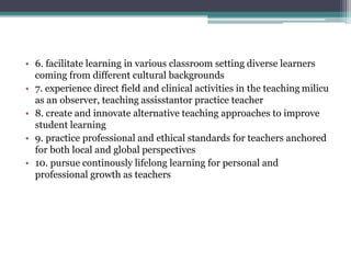 • 6. facilitate learning in various classroom setting diverse learners
coming from different cultural backgrounds
• 7. experience direct field and clinical activities in the teaching milicu
as an observer, teaching assisstantor practice teacher
• 8. create and innovate alternative teaching approaches to improve
student learning
• 9. practice professional and ethical standards for teachers anchored
for both local and global perspectives
• 10. pursue continously lifelong learning for personal and
professional growth as teachers
 