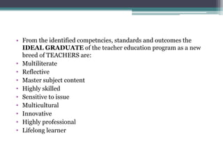 • From the identified competncies, standards and outcomes the
IDEAL GRADUATE of the teacher education program as a new
breed of TEACHERS are:
• Multiliterate
• Reflective
• Master subject content
• Highly skilled
• Sensitive to issue
• Multicultural
• Innovative
• Highly professional
• Lifelong learner
 