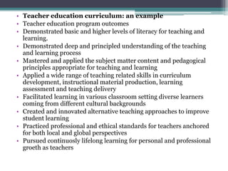 • Teacher education curriculum: an example
• Teacher education program outcomes
• Demonstrated basic and higher levels of literacy for teaching and
learning.
• Demonstrated deep and principled understanding of the teaching
and learning process
• Mastered and applied the subject matter content and pedagogical
principles appropriate for teaching and learning
• Applied a wide range of teaching related skills in curriculum
development, instructional material production, learning
assessment and teaching delivery
• Facilitated learning in various classroom setting diverse learners
coming from different cultural backgrounds
• Created and innovated alternative teaching approaches to improve
student learning
• Practiced professional and ethical standards for teachers anchored
for both local and global perspectives
• Pursued continuosly lifelong learning for personal and professional
groeth as teachers
 