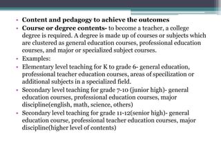 • Content and pedagogy to achieve the outcomes
• Course or degree contents- to become a teacher, a college
degree is required. A degree is made up of courses or subjects which
are clustered as general education courses, professional education
courses, and major or specialized subject courses.
• Examples:
• Elementary level teaching for K to grade 6- general education,
professional teacher education courses, areas of specilization or
additional subjects in a specialized field.
• Secondary level teaching for grade 7-10 (junior high)- general
education courses, professional education courses, major
discipline(english, math, science, others)
• Secondary level teaching for grade 11-12(senior high)- general
education course, professional teacher education courses, major
discipline(higher level of contents)
 