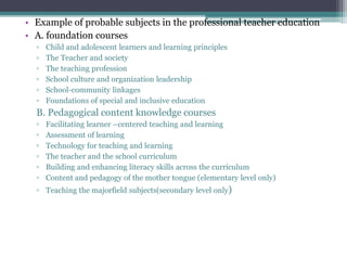 • Example of probable subjects in the professional teacher education
• A. foundation courses
▫ Child and adolescent learners and learning principles
▫ The Teacher and society
▫ The teaching profession
▫ School culture and organization leadership
▫ School-community linkages
▫ Foundations of special and inclusive education
B. Pedagogical content knowledge courses
▫ Facilitating learner –centered teaching and learning
▫ Assessment of learning
▫ Technology for teaching and learning
▫ The teacher and the school curriculum
▫ Building and enhancing literacy skills across the curriculum
▫ Content and pedagogy of the mother tongue (elementary level only)
▫ Teaching the majorfield subjects(secondary level only)
 