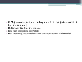 • C. Major courses for the secondary and selected subject area content
for the elementary
• D. Experiential learning courses
o Field study courses (field observation)
o Practice teaching(classroom observation, teaching assisstance, full immersion)
 