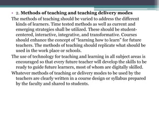 • 2. Methods of teaching and teaching delivery modes
The methods of teaching should be varied to address the different
kinds of learners. Time tested methods as well as current and
emerging strategies shall be utilized. These should be student-
centered, interactive, integrative, and transformative. Courses
should enhance the concept of “learning how to learn” for future
teachers. The methods of teaching should replicate what should be
used in the work place or schools.
The use of technology for teaching and learning in all subject areas is
encouraged so that every future teacher will develop the skills to be
ready to guide future learners, most of whom are digitally skilled.
Whatever methods of teaching or delivery modes to be used by the
teachers are clearly written in a course design or syllabus prepared
by the faculty and shared to students.
 