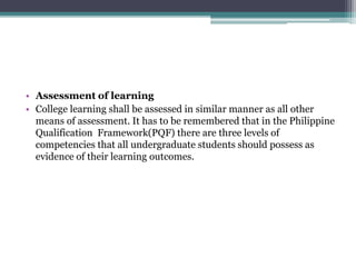 • Assessment of learning
• College learning shall be assessed in similar manner as all other
means of assessment. It has to be remembered that in the Philippine
Qualification Framework(PQF) there are three levels of
competencies that all undergraduate students should possess as
evidence of their learning outcomes.
 