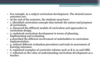 • For example, in a subject curriculum development. The desired course
outcomes are:
• At the end of the semester, the students must have:
• 1. Identified curriculum concepts that include the nature and purposes
of curriculum.
• 2. discussed the different models of curriculum and approaches to
curriculum design.
• 3. explained curriculum development in terms of planning,
implementing and evaluating.
• 4 described the different involvement of stakeholders in curriculum
implementation.
• 5. utilized different evaluation procedures and tools in assessment of
learning outcomes.
• 6. explained examples of curricular reforms such as K to 12 and OBE.
• 7. reflected on the value of understanding curriculum development as a
teacher.
 