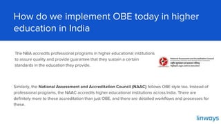 How do we implement OBE today in higher
education in India
Similarly, the National Assessment and Accreditation Council (NAAC) follows OBE style too. Instead of
professional programs, the NAAC accredits higher educational institutions across India. There are
definitely more to these accreditation than just OBE, and there are detailed workflows and processes for
these.
The NBA accredits professional programs in higher educational institutions
to assure quality and provide guarantee that they sustain a certain
standards in the education they provide.
 