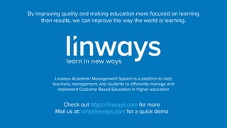 By improving quality and making education more focused on learning
than results, we can improve the way the world is learning.
Linways Academic Management System is a platform to help
teachers, management, and students to efficiently manage and
implement Outcome Based Education in higher education
Check out https://linways.com for more
Mail us at: info@linways.com for a quick demo
 