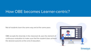 How OBE becomes Learner-centric?
Not all students learn the same way and at the same pace.
OBE accepts the diversity in the classroom & uses the element of
continuous evaluation to make sure that the student does achieve
the desired outcome at the end of education.
 