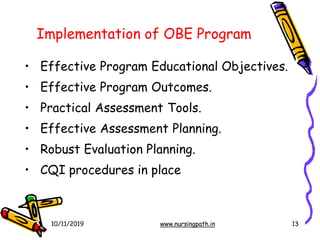 13
Implementation of OBE Program
• Effective Program Educational Objectives.
• Effective Program Outcomes.
• Practical Assessment Tools.
• Effective Assessment Planning.
• Robust Evaluation Planning.
• CQI procedures in place
10/11/2019 www.nursingpath.in
 