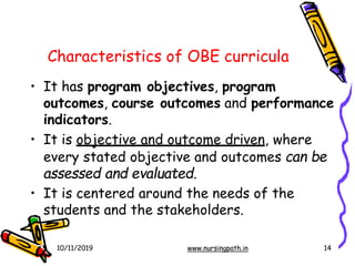 14
Characteristics of OBE curricula
• It has program objectives, program
outcomes, course outcomes and performance
indicators.
• It is objective and outcome driven, where
every stated objective and outcomes can be
assessed and evaluated.
• It is centered around the needs of the
students and the stakeholders.
10/11/2019 www.nursingpath.in
 